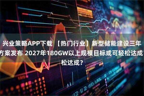兴业策略APP下载 【热门行业】新型储能建设三年方案发布 2027年180GW以上规模目标或可轻松达成？