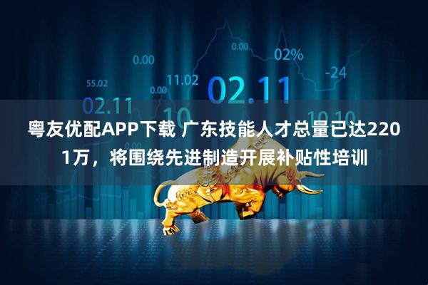 粤友优配APP下载 广东技能人才总量已达2201万，将围绕先进制造开展补贴性培训