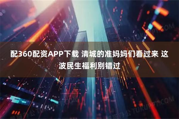 配360配资APP下载 清城的准妈妈们看过来 这波民生福利别错过