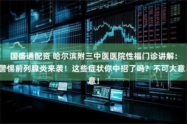 国盛通配资 哈尔滨附三中医医院性福门诊讲解：警惕前列腺炎来袭！这些症状你中招了吗？不可大意！