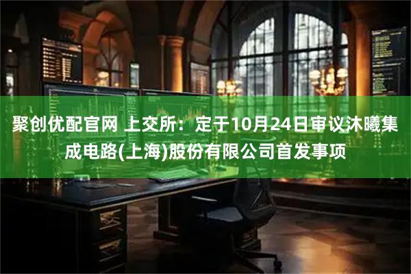 聚创优配官网 上交所：定于10月24日审议沐曦集成电路(上海)股份有限公司首发事项