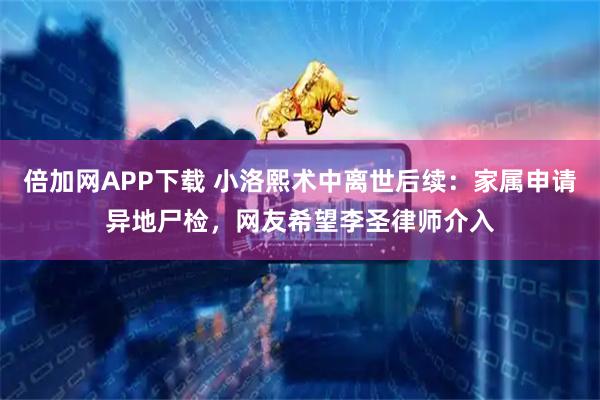 倍加网APP下载 小洛熙术中离世后续：家属申请异地尸检，网友希望李圣律师介入