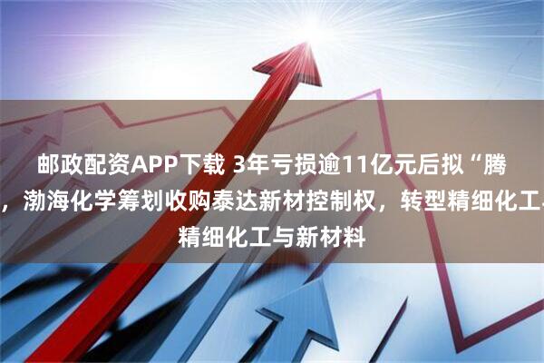 邮政配资APP下载 3年亏损逾11亿元后拟“腾笼换鸟”，渤海化学筹划收购泰达新材控制权，转型精细化工与新材料