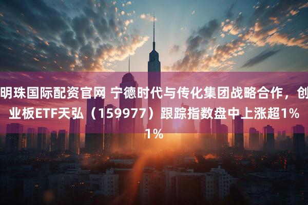 明珠国际配资官网 宁德时代与传化集团战略合作，创业板ETF天弘（159977）跟踪指数盘中上涨超1%