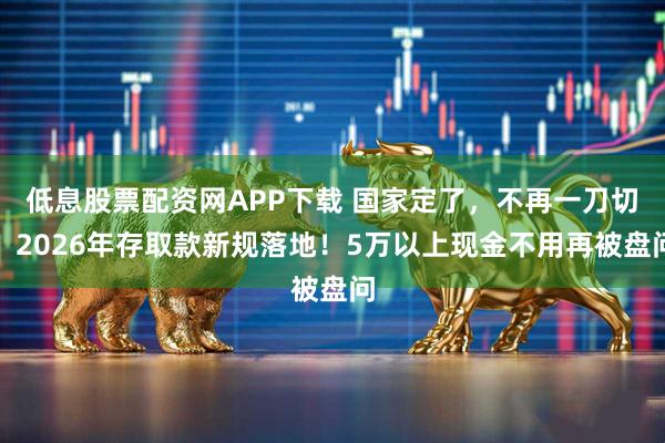 低息股票配资网APP下载 国家定了,不再一刀切!2026年存取款新规落地!5万以上现金不用再被盘问