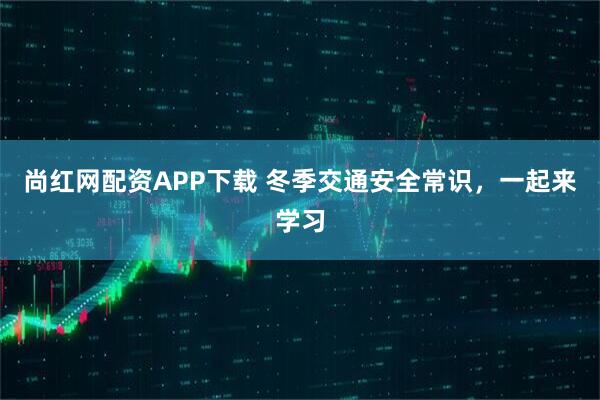 尚红网配资APP下载 冬季交通安全常识，一起来学习