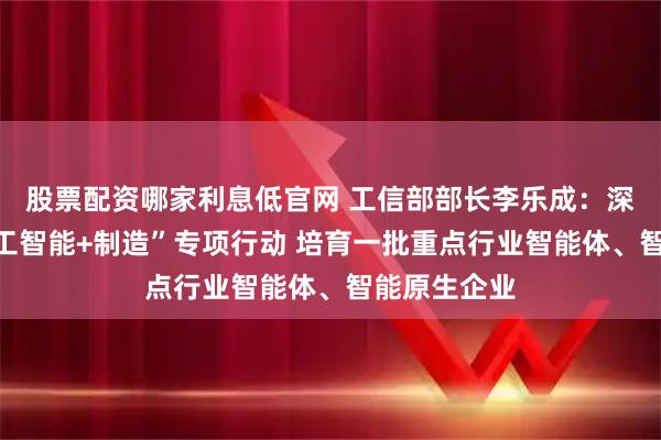 股票配资哪家利息低官网 工信部部长李乐成：深入实施“人工智能+制造”专项行动 培育一批重点行业智能体、智能原生企业