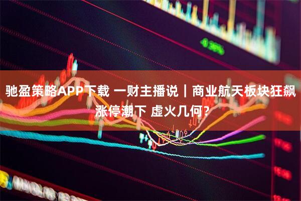 驰盈策略APP下载 一财主播说｜商业航天板块狂飙 涨停潮下 虚火几何？