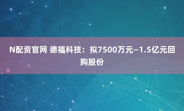 N配资官网 德福科技：拟7500万元—1.5亿元回购股份