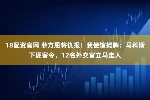 18配资官网 菲方恩将仇报！我使馆摊牌：马科斯下逐客令，12名外交官立马走人