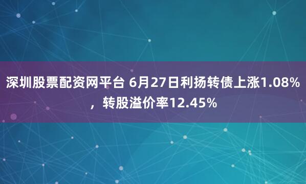 深圳股票配资网平台 6月27日利扬转债上涨1.08%，转股溢价率12.45%