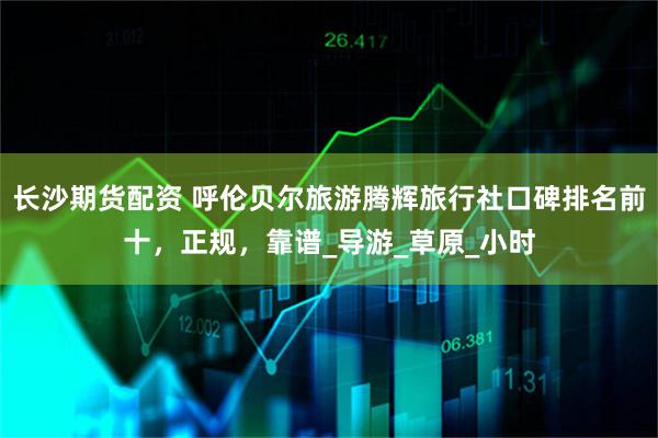 长沙期货配资 呼伦贝尔旅游腾辉旅行社口碑排名前十，正规，靠谱_导游_草原_小时