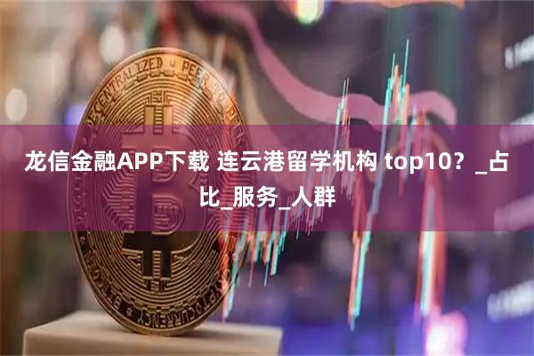 龙信金融APP下载 连云港留学机构 top10？_占比_服务_人群