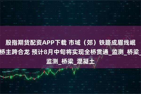 股指期货配资APP下载 市域（郊）铁路成眉线岷江特大桥主跨合龙 预计8月中旬将实现全桥贯通_监测_桥梁_混凝土