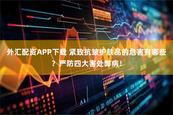 外汇配资APP下载 紧致抗皱护肤品的危害有哪些?严防四大害处弊病!
