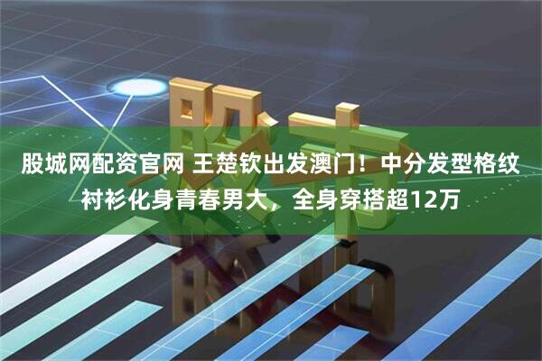 股城网配资官网 王楚钦出发澳门！中分发型格纹衬衫化身青春男大，全身穿搭超12万