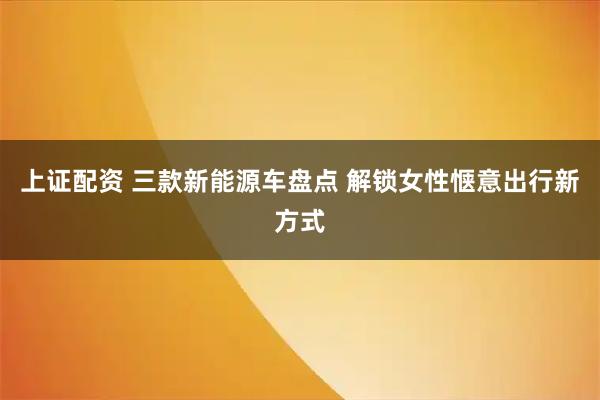 上证配资 三款新能源车盘点 解锁女性惬意出行新方式