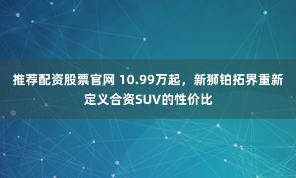 推荐配资股票官网 10.99万起,新狮铂拓界重新定义合资SUV的性价比
